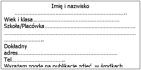 Pole tekstowe: Imię i nazwisko ………………………………………………………………..Wiek i klasa…………………………………………………Szkoła/Placówka………………………………………………………………………………………………………………………………………………………..Dokładny adres…………………………………………………………Tel……………………………..Wyrażam zgodę na publikacje zdjęć w środkach przekazu.Nauczyciel/Opiekun/Wykonawca ……………………………………………………………………