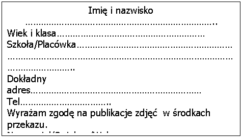 Pole tekstowe: Imię i nazwisko ………………………………………………………………..Wiek i klasa…………………………………………………Szkoła/Placówka………………………………………………………………………………………………………………………………………………………..Dokładny adres…………………………………………………………Tel……………………………..Wyrażam zgodę na publikacje zdjęć w środkach przekazu.Nauczyciel/Opiekun/Wykonawca ……………………………………………………………………